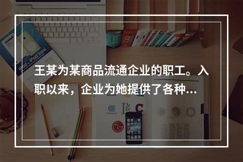 王某为某商品流通企业的职工。入职以来，企业为她提供了各种福