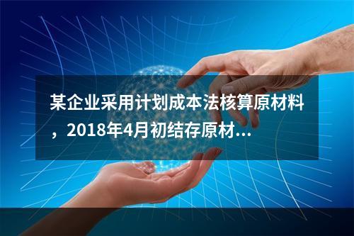 某企业采用计划成本法核算原材料，2018年4月初结存原材料计