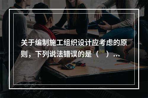 关于编制施工组织设计应考虑的原则，下列说法错误的是（　）。