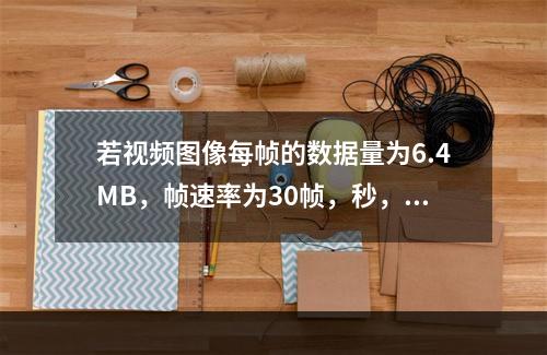 若视频图像每帧的数据量为6.4MB，帧速率为30帧，秒，则显