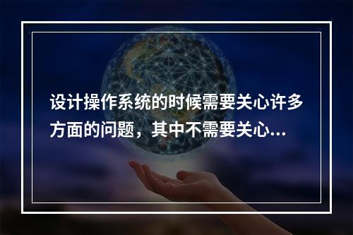 设计操作系统的时候需要关心许多方面的问题，其中不需要关心的是