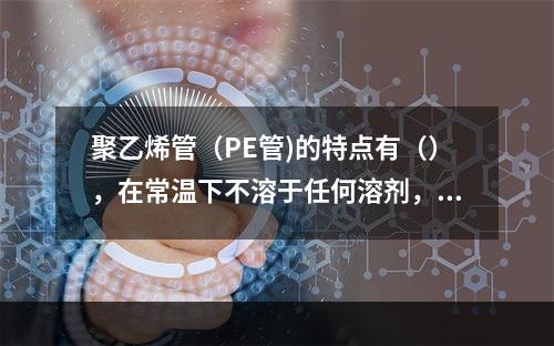 聚乙烯管（PE管)的特点有（），在常温下不溶于任何溶剂，低温