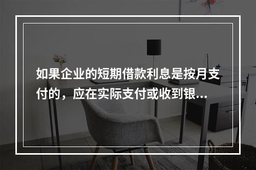 如果企业的短期借款利息是按月支付的，应在实际支付或收到银行的