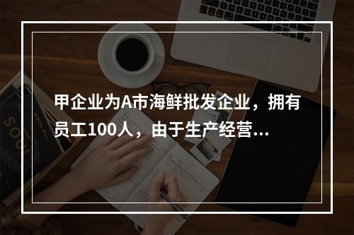 甲企业为A市海鲜批发企业，拥有员工100人，由于生产经营发生