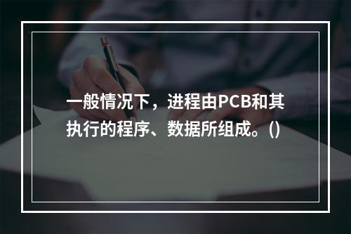 一般情况下，进程由PCB和其执行的程序、数据所组成。()