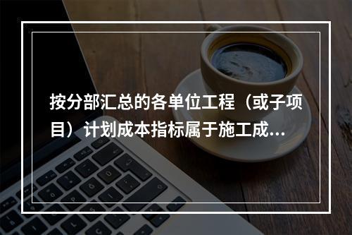 按分部汇总的各单位工程（或子项目）计划成本指标属于施工成本计