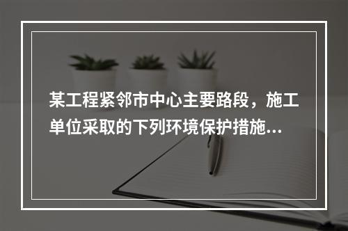 某工程紧邻市中心主要路段，施工单位采取的下列环境保护措施，正