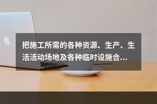 把施工所需的各种资源、生产、生活活动场地及各种临时设施合理地