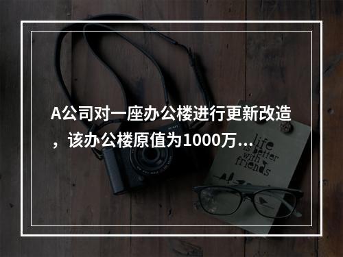 A公司对一座办公楼进行更新改造，该办公楼原值为1000万元，