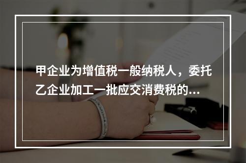 甲企业为增值税一般纳税人，委托乙企业加工一批应交消费税的W材