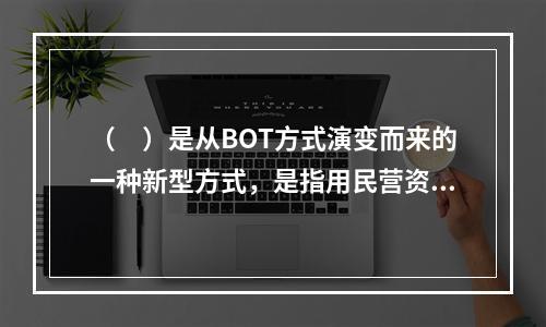 （　）是从BOT方式演变而来的一种新型方式，是指用民营资金购