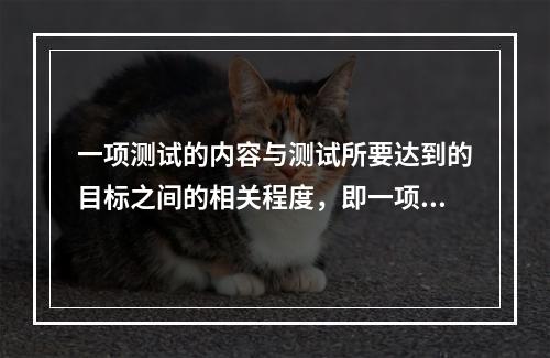 一项测试的内容与测试所要达到的目标之间的相关程度，即一项测