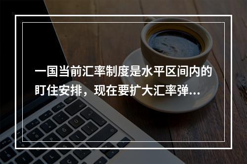 一国当前汇率制度是水平区间内的盯住安排，现在要扩大汇率弹性，