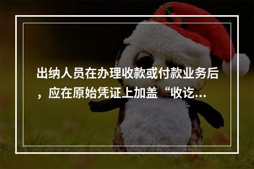 出纳人员在办理收款或付款业务后，应在原始凭证上加盖“收讫”或