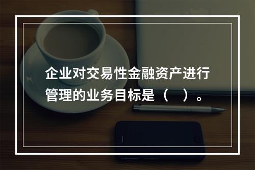 企业对交易性金融资产进行管理的业务目标是（　）。