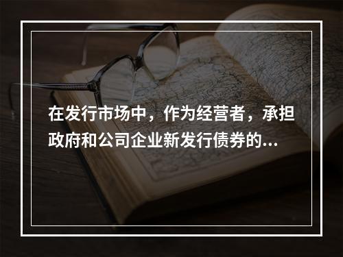 在发行市场中，作为经营者，承担政府和公司企业新发行债券的承购