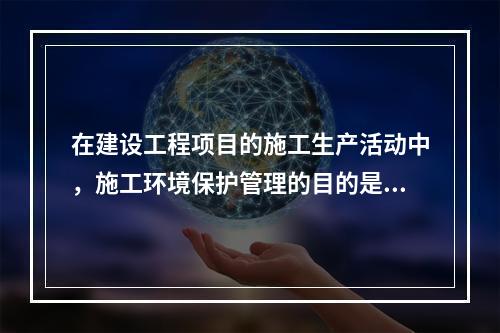 在建设工程项目的施工生产活动中，施工环境保护管理的目的是（　