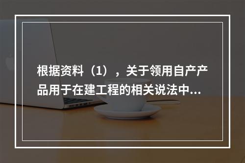 根据资料（1），关于领用自产产品用于在建工程的相关说法中，正