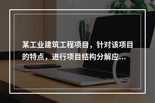 某工业建筑工程项目，针对该项目的特点，进行项目结构分解应考虑