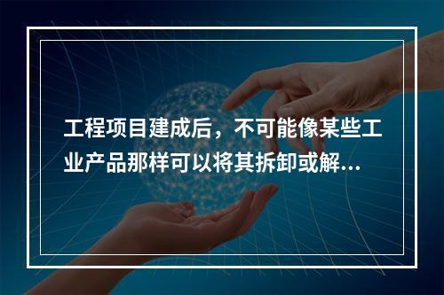 工程项目建成后，不可能像某些工业产品那样可以将其拆卸或解体检