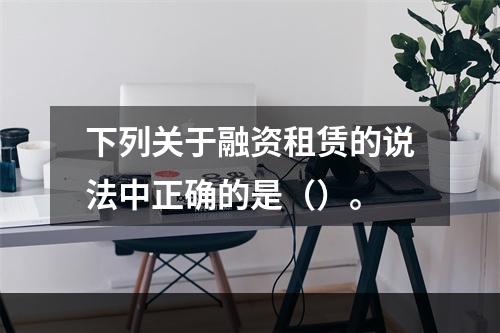 下列关于融资租赁的说法中正确的是（）。