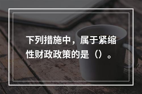 下列措施中，属于紧缩性财政政策的是（）。