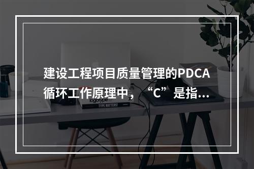 建设工程项目质量管理的PDCA循环工作原理中，“C”是指（　