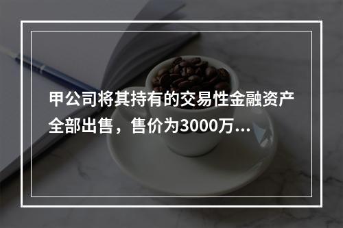 甲公司将其持有的交易性金融资产全部出售，售价为3000万元；