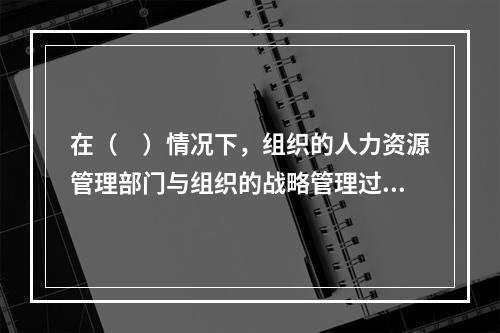 在（　）情况下，组织的人力资源管理部门与组织的战略管理过程