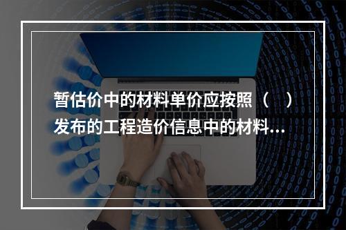 暂估价中的材料单价应按照（　）发布的工程造价信息中的材料单价