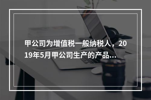 甲公司为增值税一般纳税人，2019年5月甲公司生产的产品对外