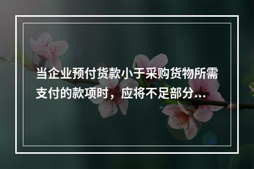 当企业预付货款小于采购货物所需支付的款项时，应将不足部分补付