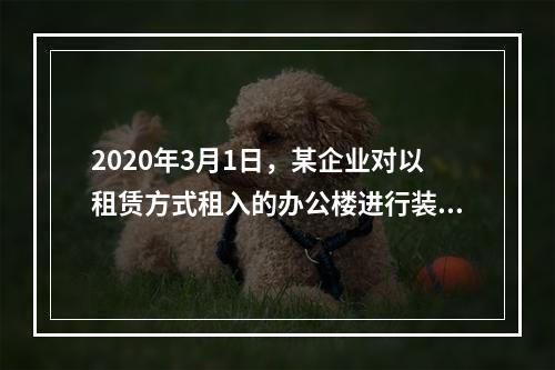 2020年3月1日，某企业对以租赁方式租入的办公楼进行装修，