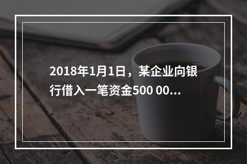 2018年1月1日，某企业向银行借入一笔资金500 000元