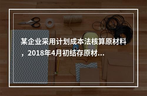 某企业采用计划成本法核算原材料，2018年4月初结存原材料计