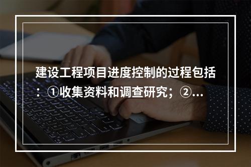 建设工程项目进度控制的过程包括：①收集资料和调查研究；②进度