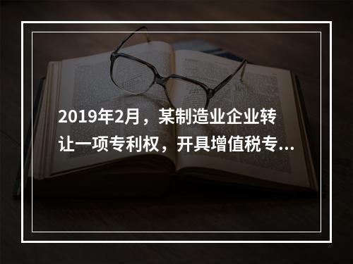 2019年2月，某制造业企业转让一项专利权，开具增值税专用发