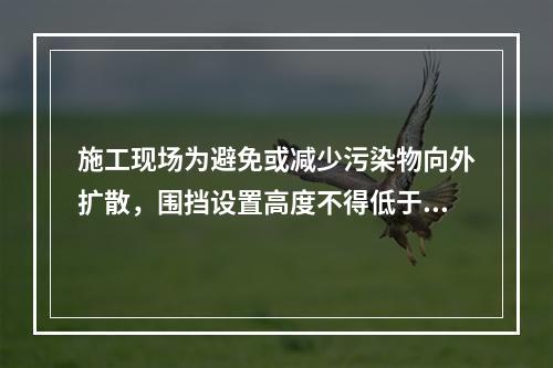 施工现场为避免或减少污染物向外扩散，围挡设置高度不得低于（　