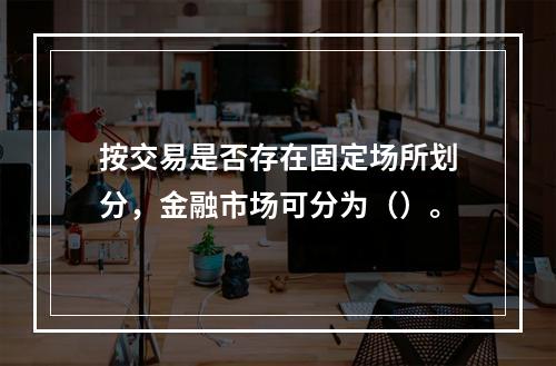 按交易是否存在固定场所划分，金融市场可分为（）。