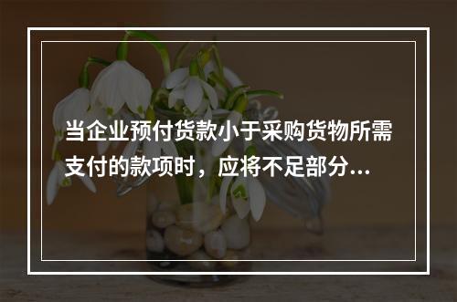 当企业预付货款小于采购货物所需支付的款项时，应将不足部分补付