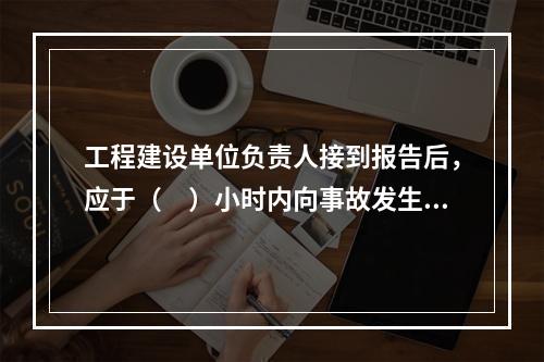 工程建设单位负责人接到报告后，应于（　）小时内向事故发生地县