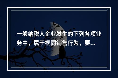 一般纳税人企业发生的下列各项业务中，属于视同销售行为，要计算