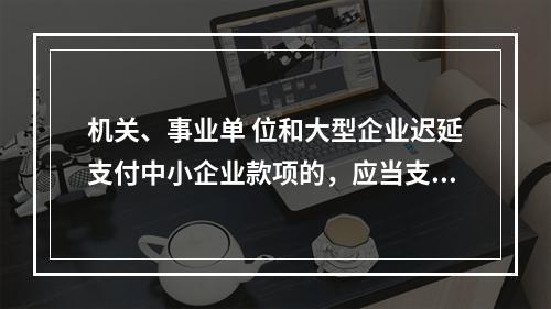 机关、事业单 位和大型企业迟延支付中小企业款项的，应当支付逾