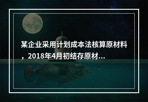 某企业采用计划成本法核算原材料，2018年4月初结存原材料计