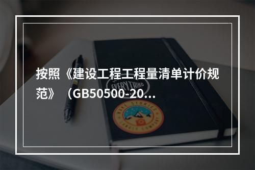 按照《建设工程工程量清单计价规范》（GB50500-2013