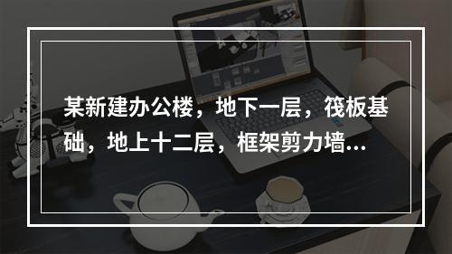 某新建办公楼，地下一层，筏板基础，地上十二层，框架剪力墙结构