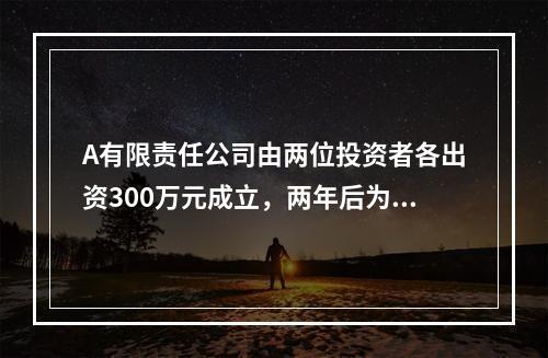 A有限责任公司由两位投资者各出资300万元成立，两年后为了扩