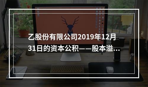 乙股份有限公司2019年12月31日的资本公积——股本溢价为