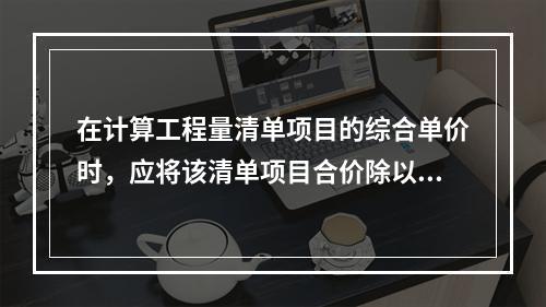 在计算工程量清单项目的综合单价时，应将该清单项目合价除以（　