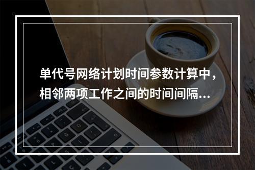 单代号网络计划时间参数计算中，相邻两项工作之间的时间间隔 L